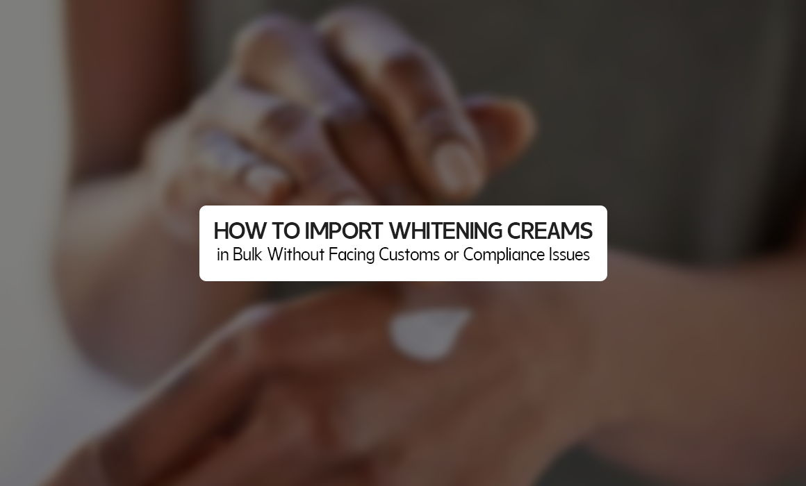 How to Import Whitening Creams in Bulk Without Facing Customs or Compliance Issues